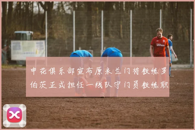 申花俱乐部宣布原米兰门将教练罗伯茨正式担任一线队守门员教练职务