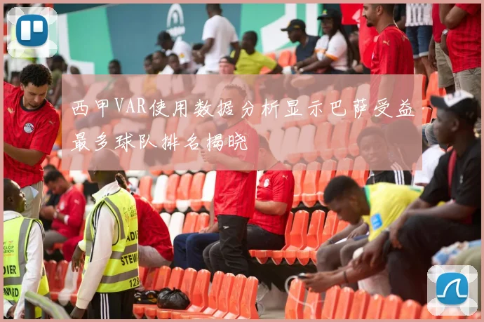 西甲VAR使用数据分析显示巴萨受益最多球队排名揭晓