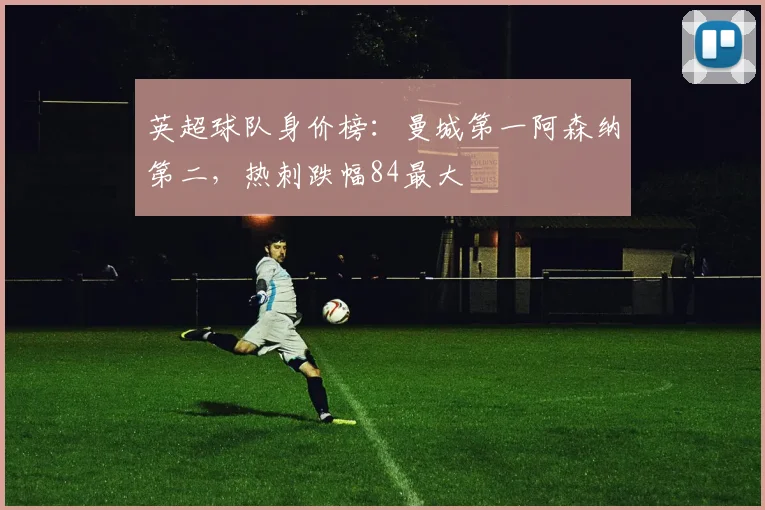 英超球队身价榜：曼城第一阿森纳第二，热刺跌幅84最大