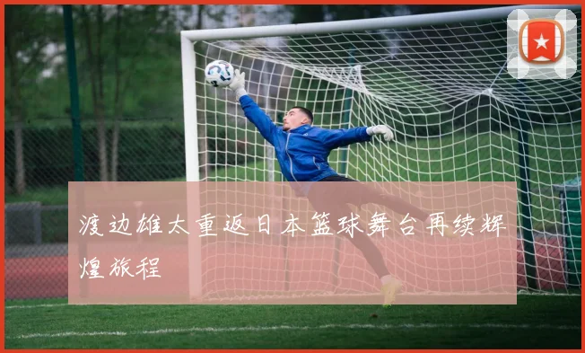渡边雄太重返日本篮球舞台再续辉煌旅程