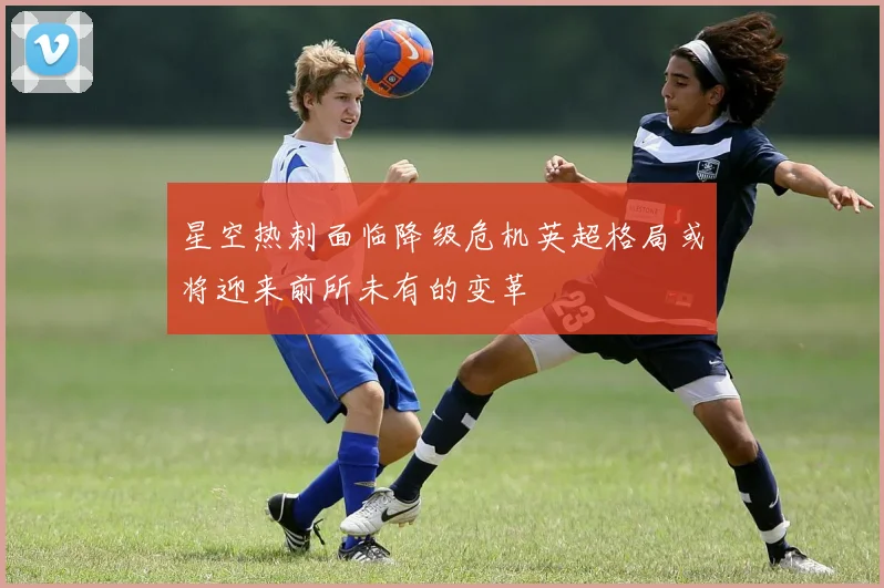 星空热刺面临降级危机英超格局或将迎来前所未有的变革