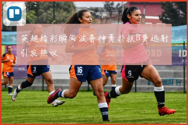 英超精彩瞬间波普神勇扑救B费远射引发热议